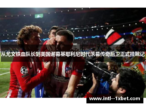 从尤文铁血队长到美国谢幕基耶利尼时代落幕传奇后卫正式挂靴记