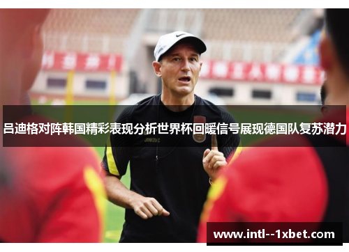 吕迪格对阵韩国精彩表现分析世界杯回暖信号展现德国队复苏潜力