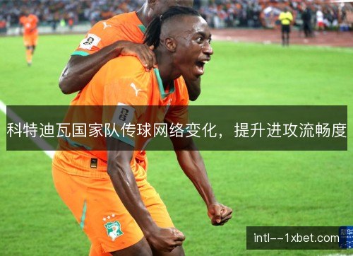 科特迪瓦国家队传球网络变化，提升进攻流畅度